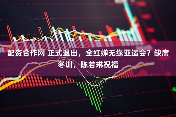 配资合作网 正式退出，全红婵无缘亚运会？缺席冬训，陈若琳祝福
