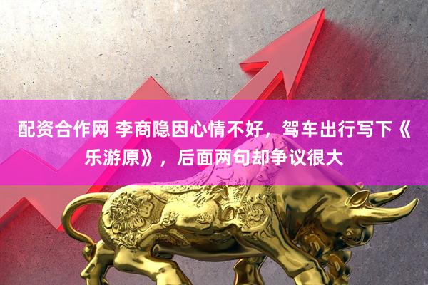 配资合作网 李商隐因心情不好，驾车出行写下《乐游原》，后面两句却争议很大